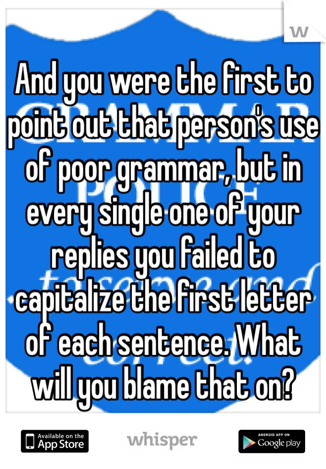 And you were the first to point out that person's use of poor grammar, but in every single one of your replies you failed to capitalize the first letter of each sentence. What will you blame that on?