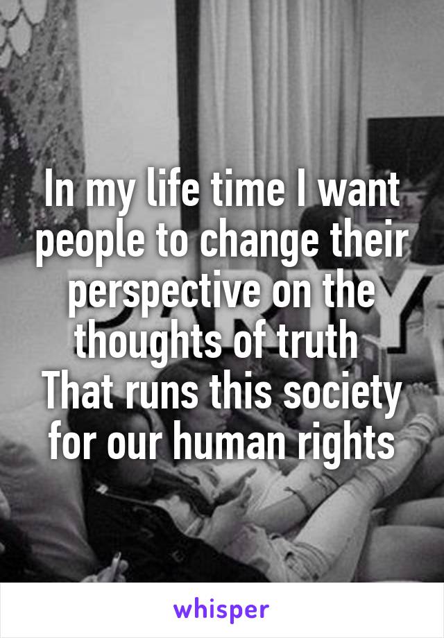 In my life time I want people to change their perspective on the thoughts of truth 
That runs this society for our human rights