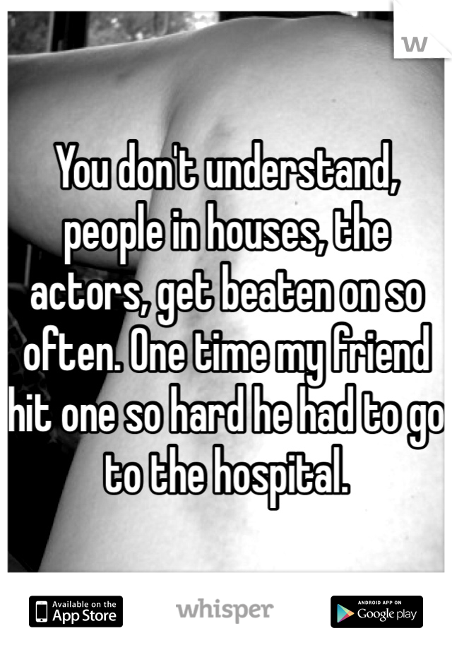 You don't understand, people in houses, the actors, get beaten on so often. One time my friend hit one so hard he had to go to the hospital.