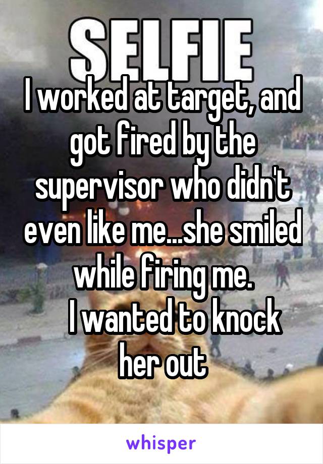 I worked at target, and got fired by the supervisor who didn't even like me...she smiled while firing me.
    I wanted to knock her out