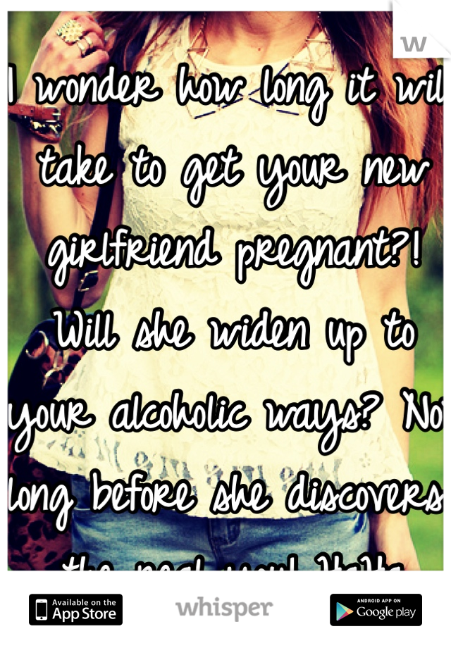 I wonder how long it will take to get your new girlfriend pregnant?! Will she widen up to your alcoholic ways? Not long before she discovers the real you! HaHa