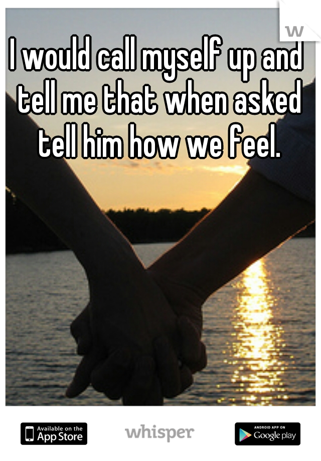 I would call myself up and tell me that when asked tell him how we feel.