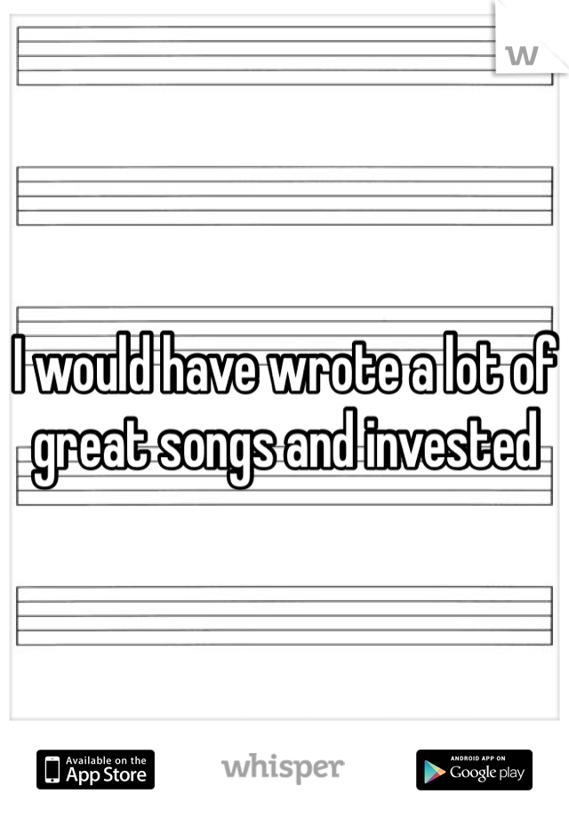 I would have wrote a lot of great songs and invested  