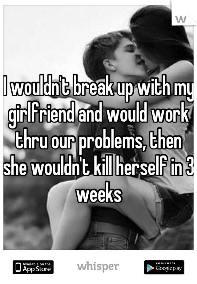 I wouldn't break up with my girlfriend and would work thru our problems, then she wouldn't kill herself in 3 weeks