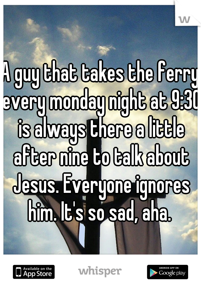 A guy that takes the ferry every monday night at 9:30 is always there a little after nine to talk about Jesus. Everyone ignores him. It's so sad, aha. 