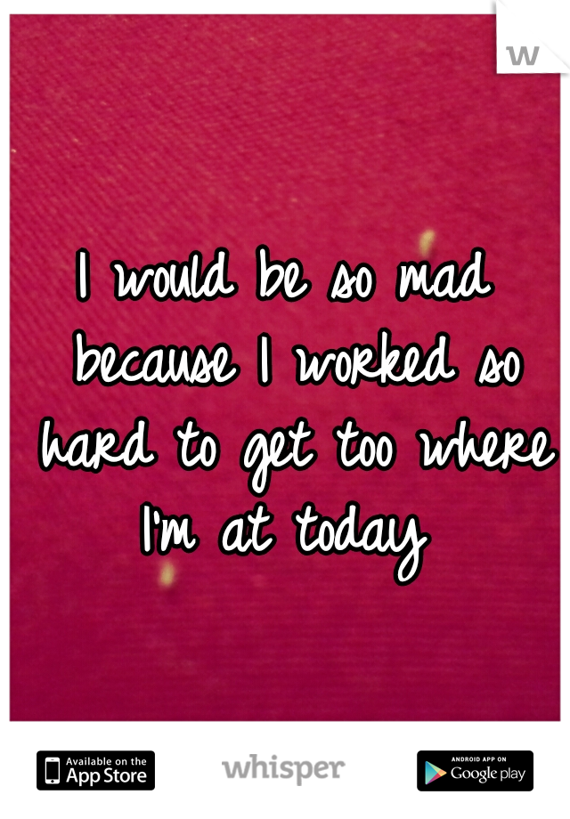 I would be so mad because I worked so hard to get too where I'm at today 