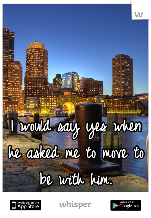 I would say yes when he asked me to move to be with him. 