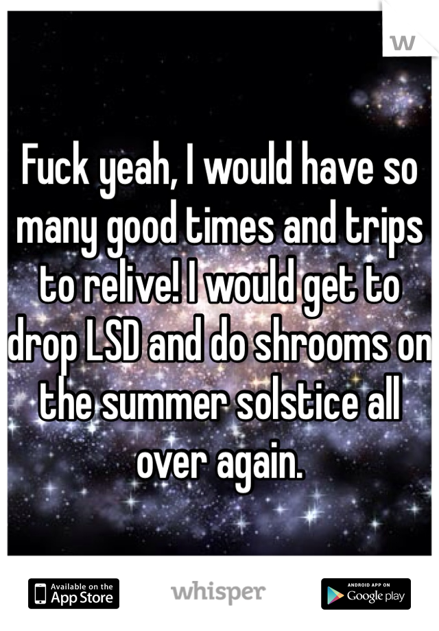 Fuck yeah, I would have so many good times and trips to relive! I would get to drop LSD and do shrooms on the summer solstice all over again.