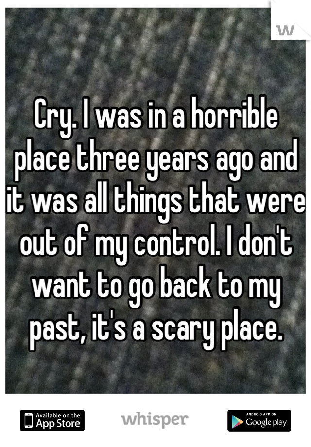 Cry. I was in a horrible place three years ago and it was all things that were out of my control. I don't want to go back to my past, it's a scary place.