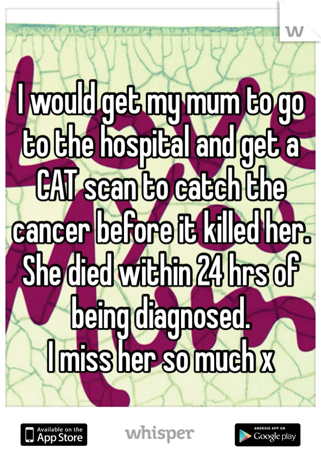 I would get my mum to go to the hospital and get a CAT scan to catch the cancer before it killed her. 
She died within 24 hrs of being diagnosed. 
I miss her so much x