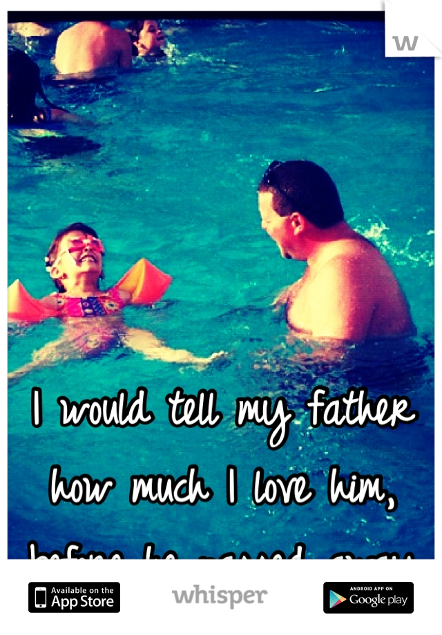 I would tell my father how much I love him, before he passed away 