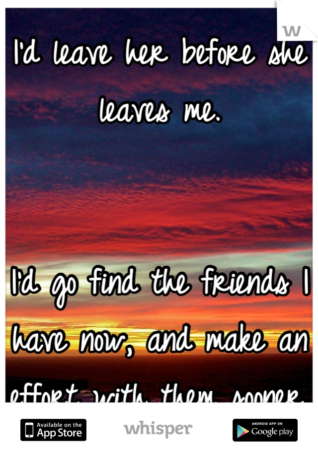 I'd leave her before she leaves me. 


I'd go find the friends I have now, and make an effort with them sooner. 