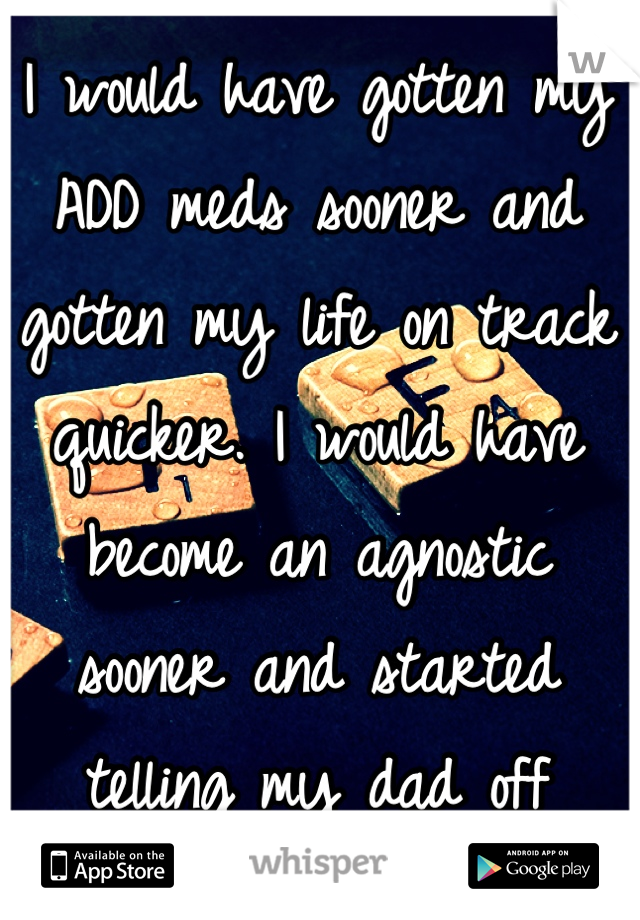 I would have gotten my ADD meds sooner and gotten my life on track quicker. I would have become an agnostic sooner and started telling my dad off sooner. 