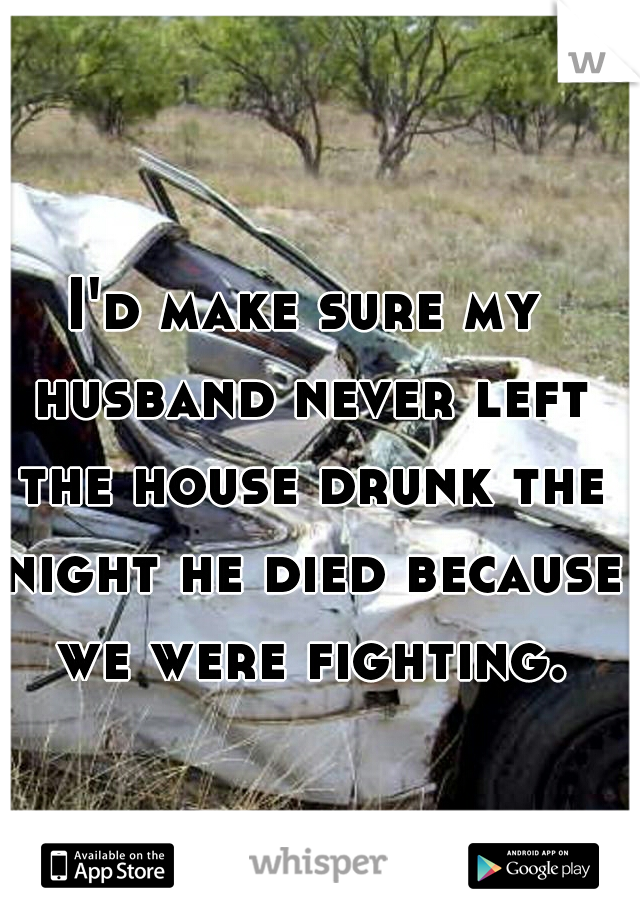 I'd make sure my husband never left the house drunk the night he died because we were fighting. 