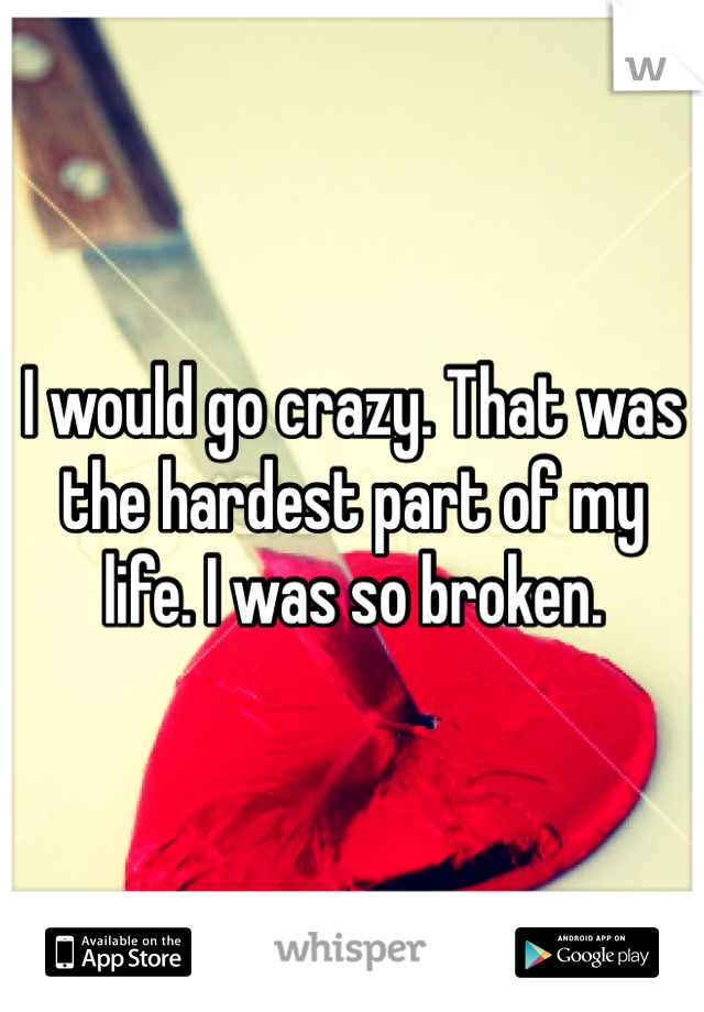 I would go crazy. That was the hardest part of my life. I was so broken.