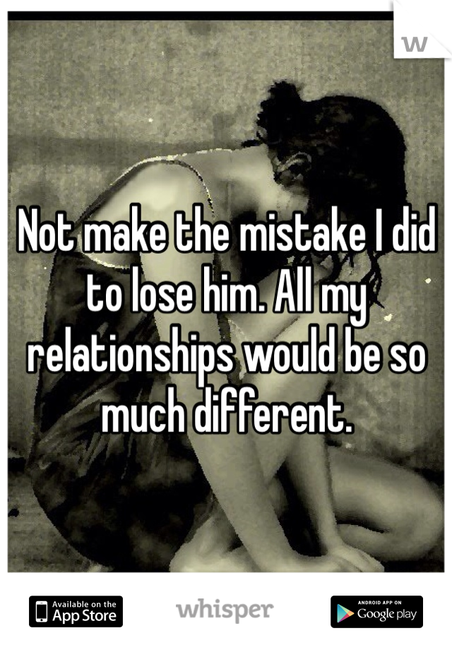 Not make the mistake I did to lose him. All my relationships would be so much different.