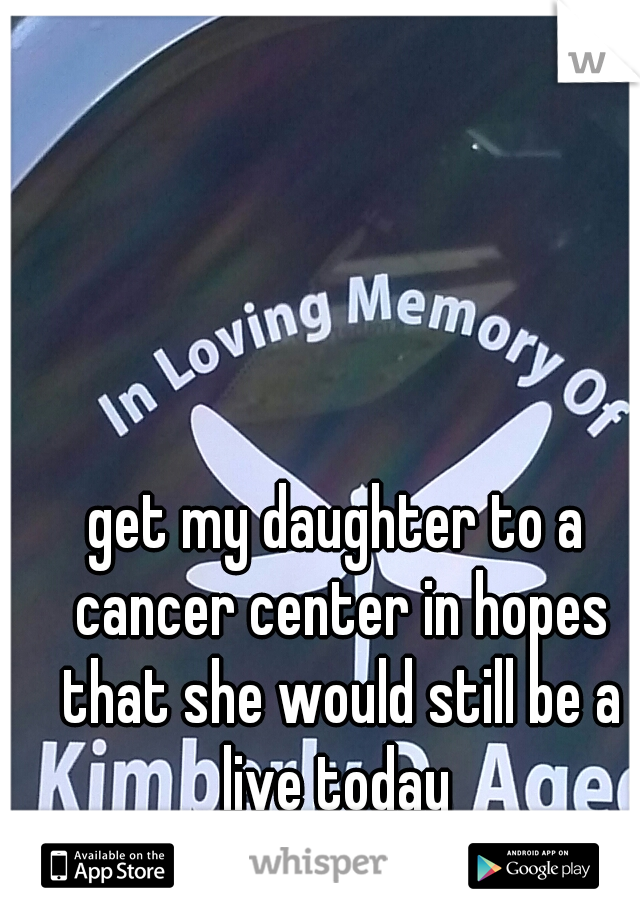 get my daughter to a cancer center in hopes that she would still be a live today 