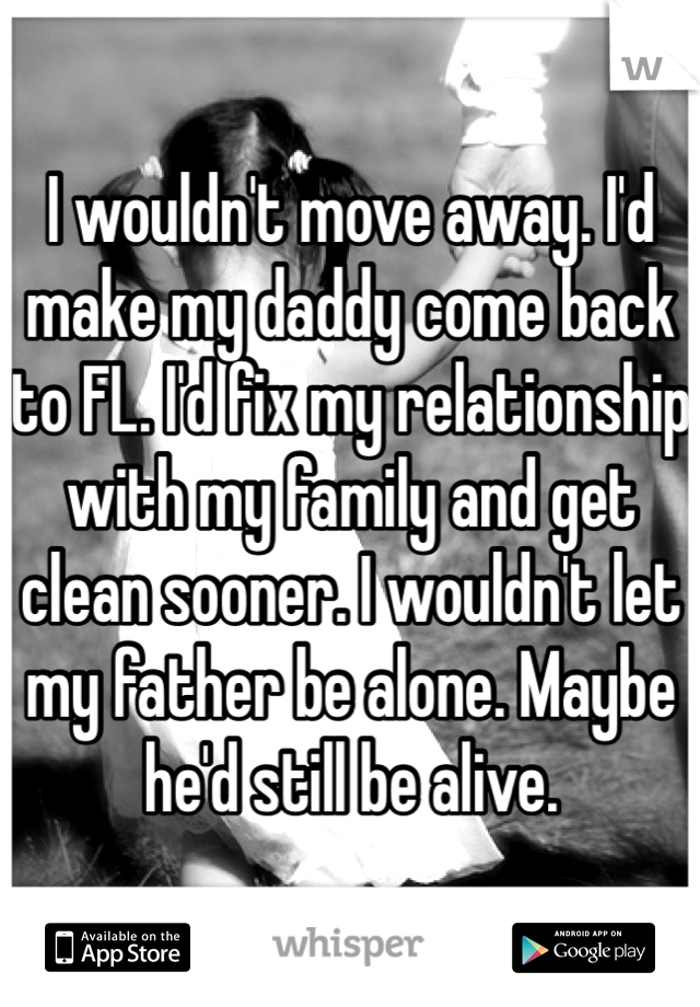 I wouldn't move away. I'd make my daddy come back to FL. I'd fix my relationship with my family and get clean sooner. I wouldn't let my father be alone. Maybe he'd still be alive.