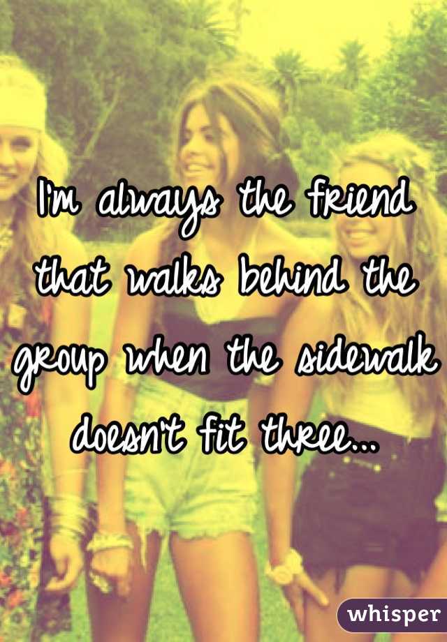 I'm always the friend that walks behind the group when the sidewalk doesn't fit three...