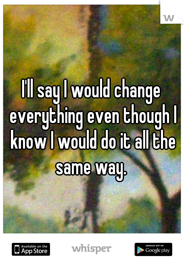 I'll say I would change everything even though I know I would do it all the same way. 