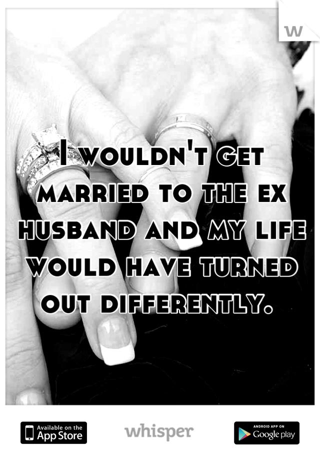 I wouldn't get married to the ex husband and my life would have turned out differently. 