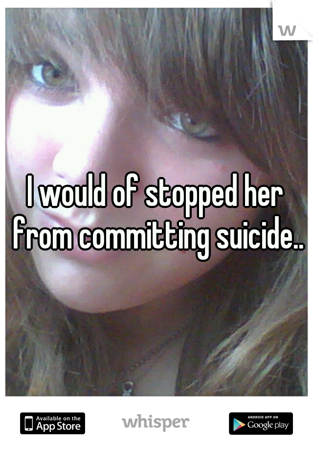 I would of stopped her from committing suicide..