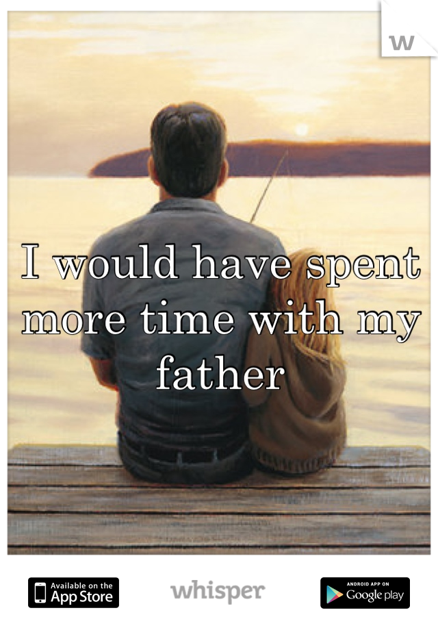 I would have spent more time with my father 