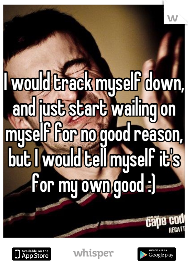 I would track myself down, and just start wailing on myself for no good reason, but I would tell myself it's for my own good :)