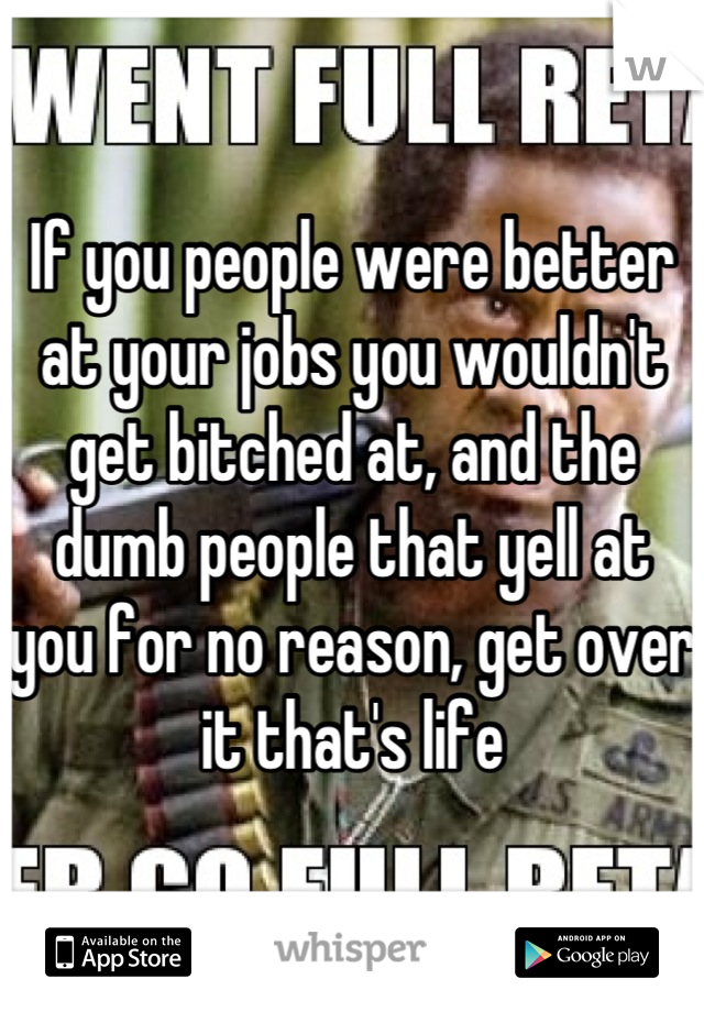 If you people were better at your jobs you wouldn't get bitched at, and the dumb people that yell at you for no reason, get over it that's life