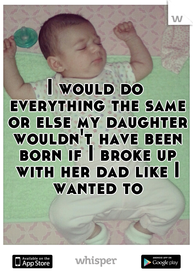 I would do everything the same or else my daughter wouldn't have been born if I broke up with her dad like I wanted to