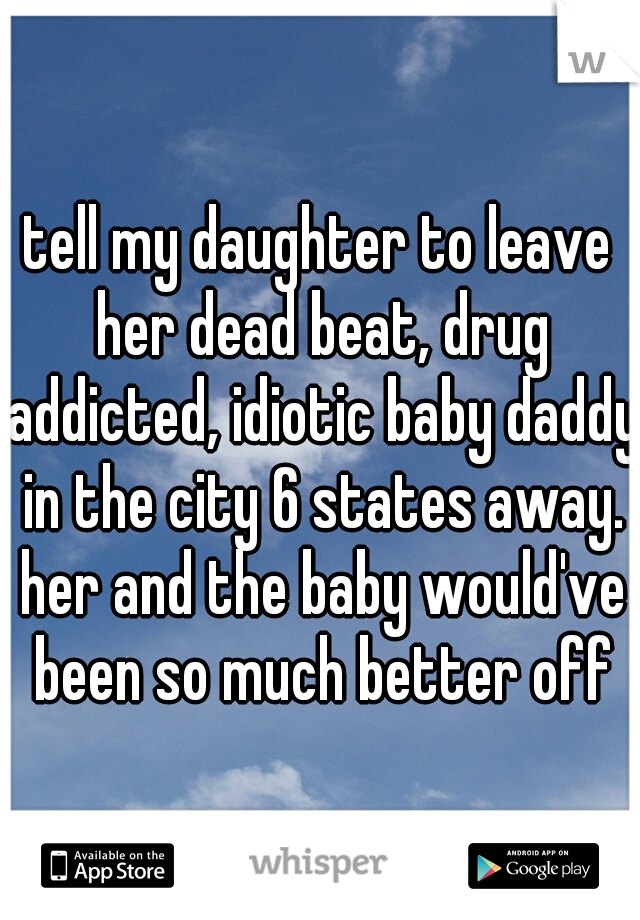 tell my daughter to leave her dead beat, drug addicted, idiotic baby daddy in the city 6 states away. her and the baby would've been so much better off