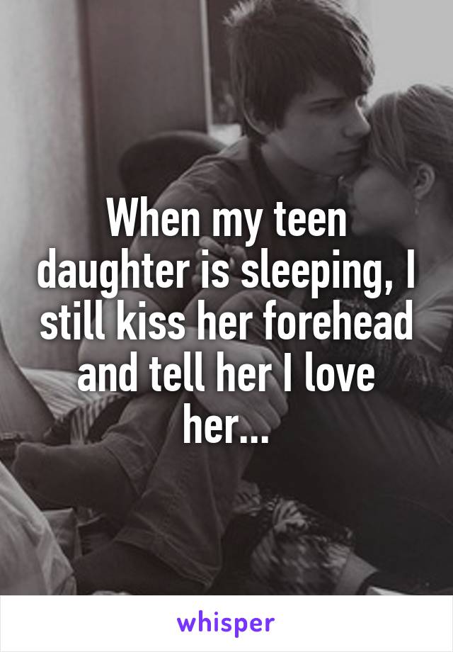 When my teen daughter is sleeping, I still kiss her forehead and tell her I love her...