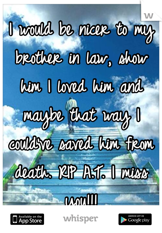 I would be nicer to my brother in law, show him I loved him and maybe that way I could've saved him from death. RIP A.T. I miss you!!! 