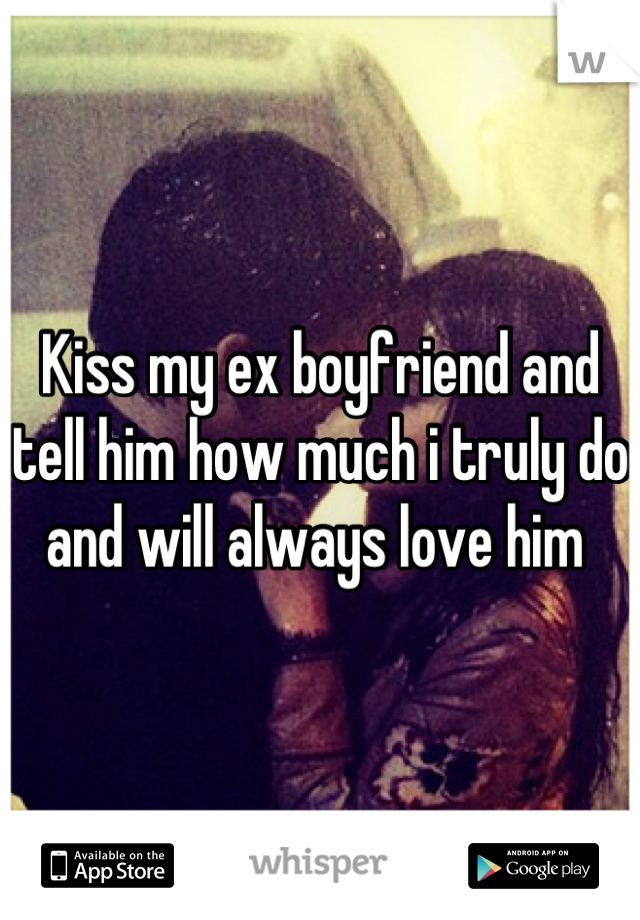 Kiss my ex boyfriend and tell him how much i truly do and will always love him 