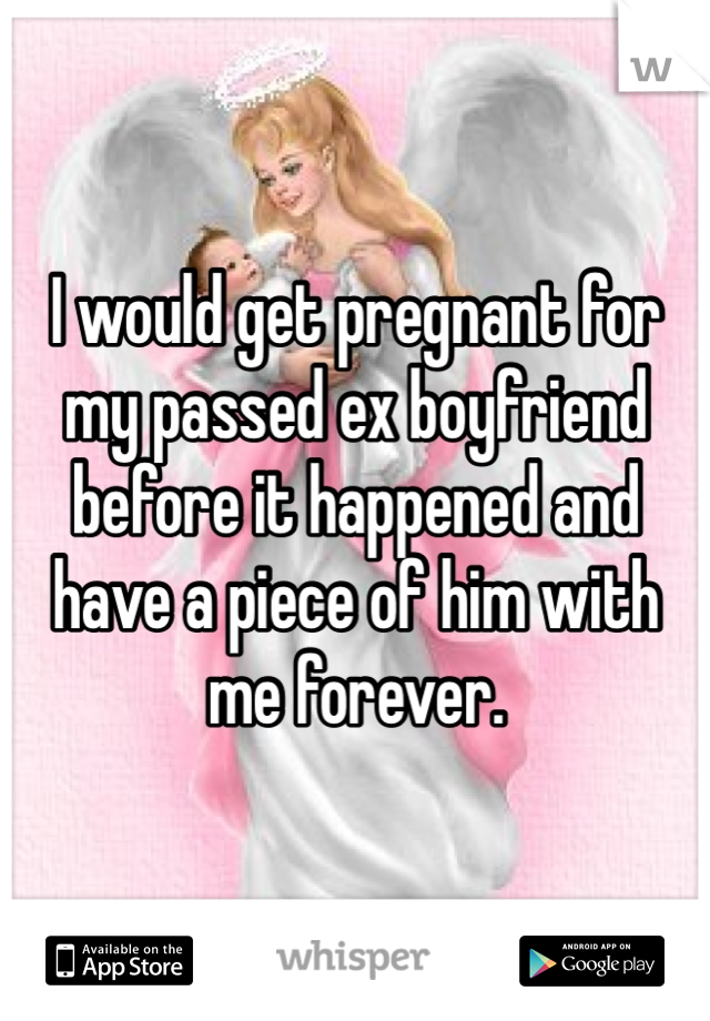 I would get pregnant for my passed ex boyfriend before it happened and have a piece of him with me forever.