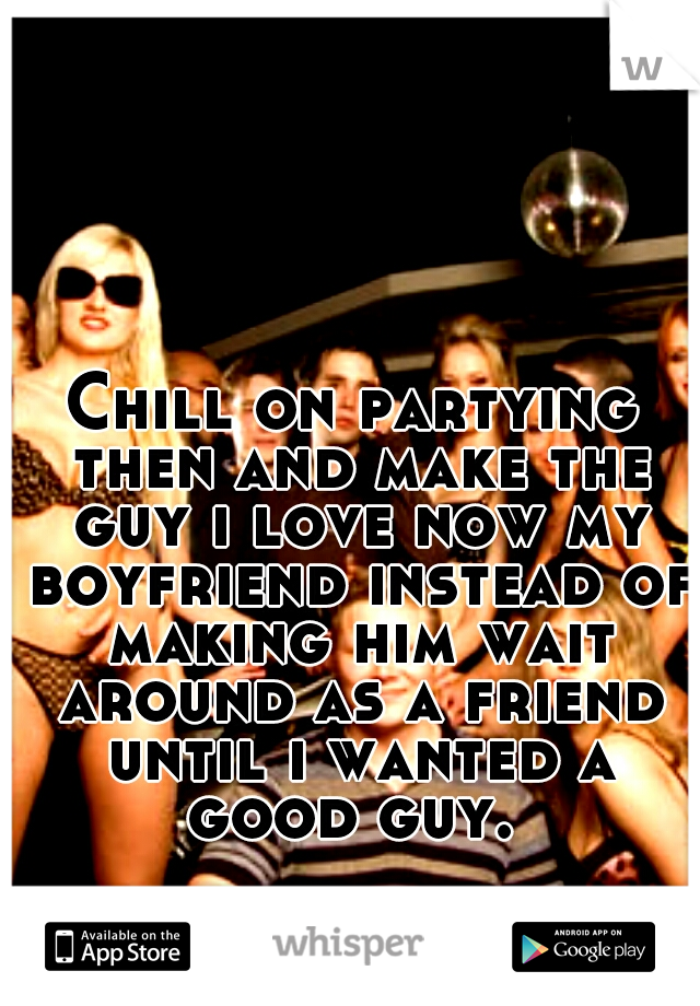 Chill on partying then and make the guy i love now my boyfriend instead of making him wait around as a friend until i wanted a good guy. 