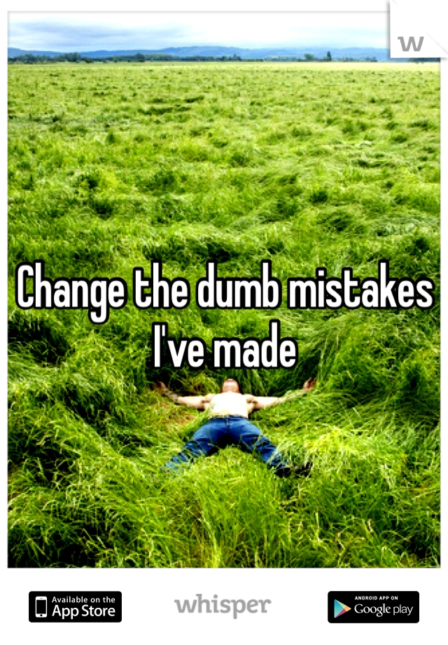 Change the dumb mistakes I've made 