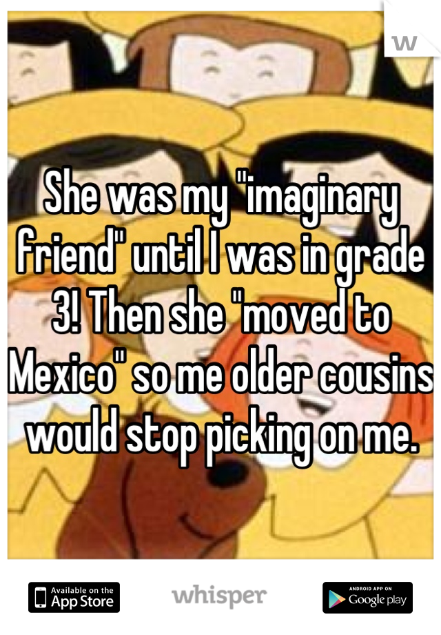 She was my "imaginary friend" until I was in grade 3! Then she "moved to Mexico" so me older cousins would stop picking on me.