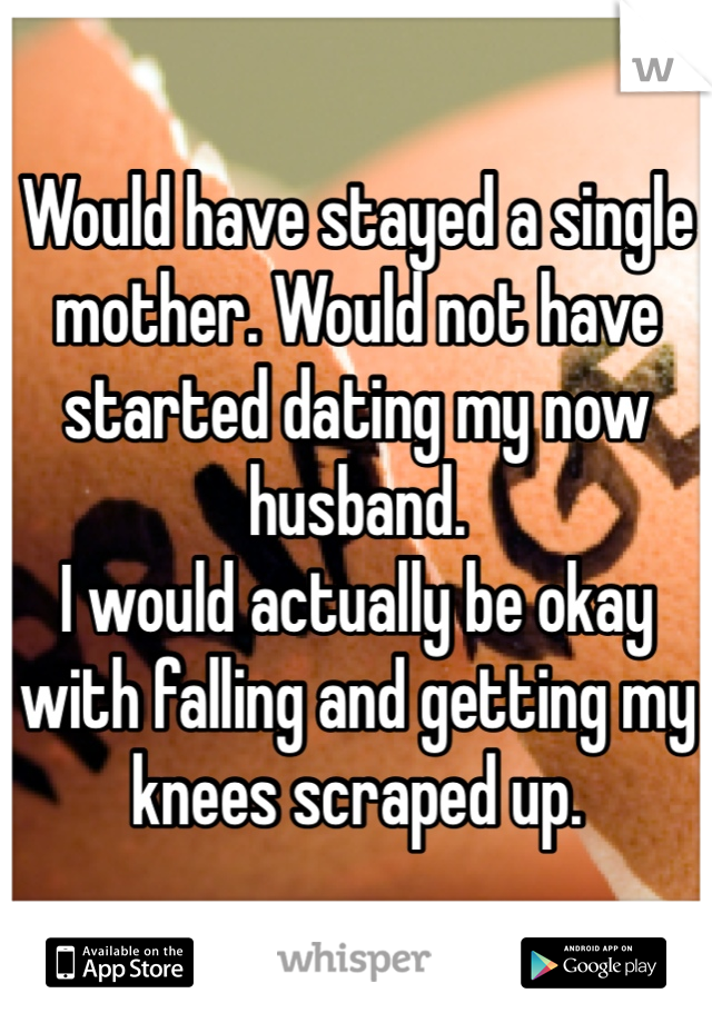 Would have stayed a single mother. Would not have started dating my now husband. 
I would actually be okay with falling and getting my knees scraped up. 