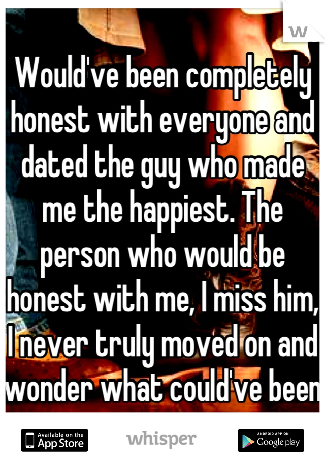 Would've been completely honest with everyone and dated the guy who made me the happiest. The person who would be honest with me, I miss him, I never truly moved on and wonder what could've been 