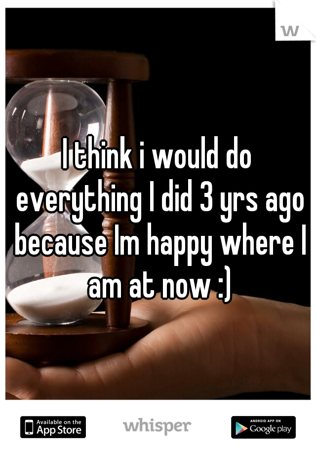 I think i would do everything I did 3 yrs ago because Im happy where I am at now :)