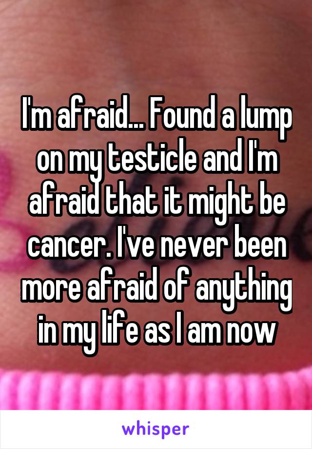 I'm afraid... Found a lump on my testicle and I'm afraid that it might be cancer. I've never been more afraid of anything in my life as I am now