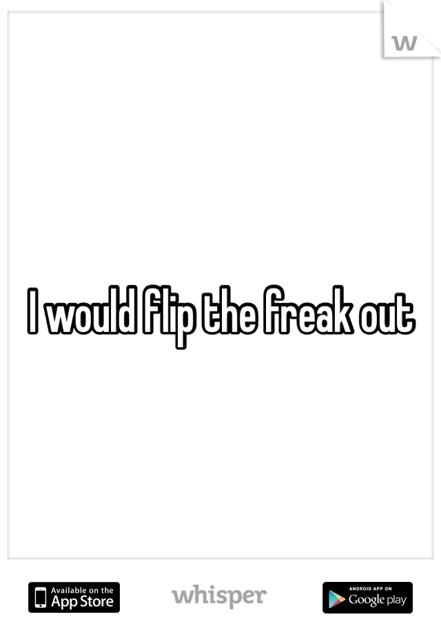 I would flip the freak out