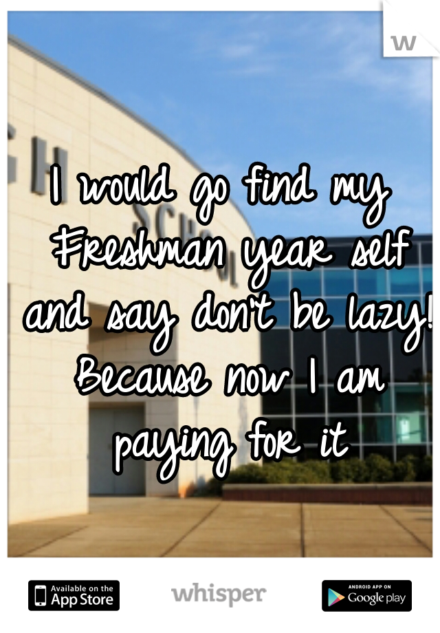 I would go find my Freshman year self and say don't be lazy! Because now I am paying for it