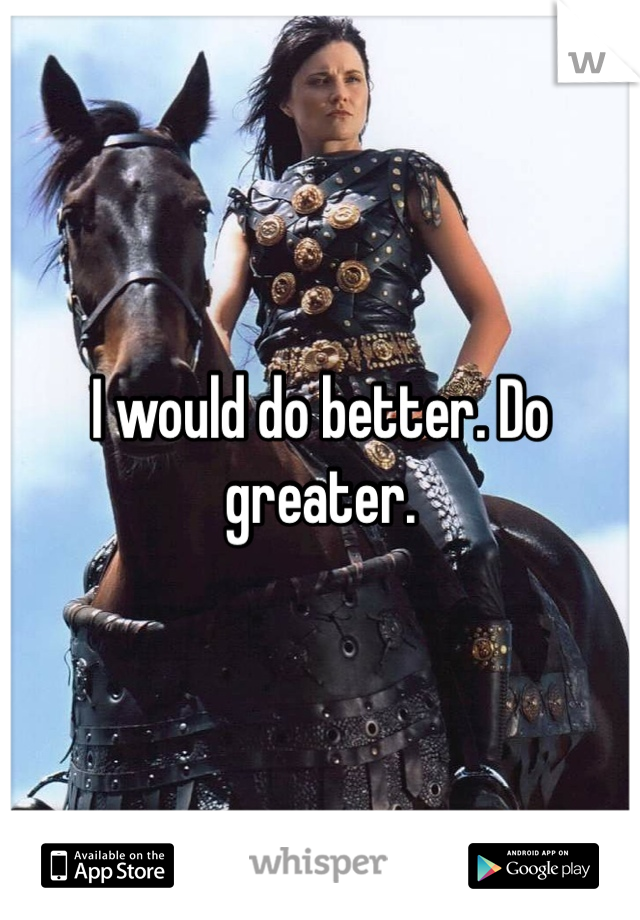 I would do better. Do greater.