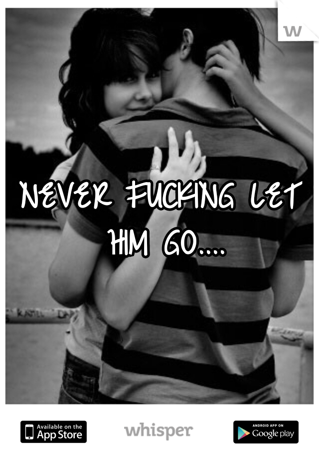 NEVER FUCKING LET HIM GO....