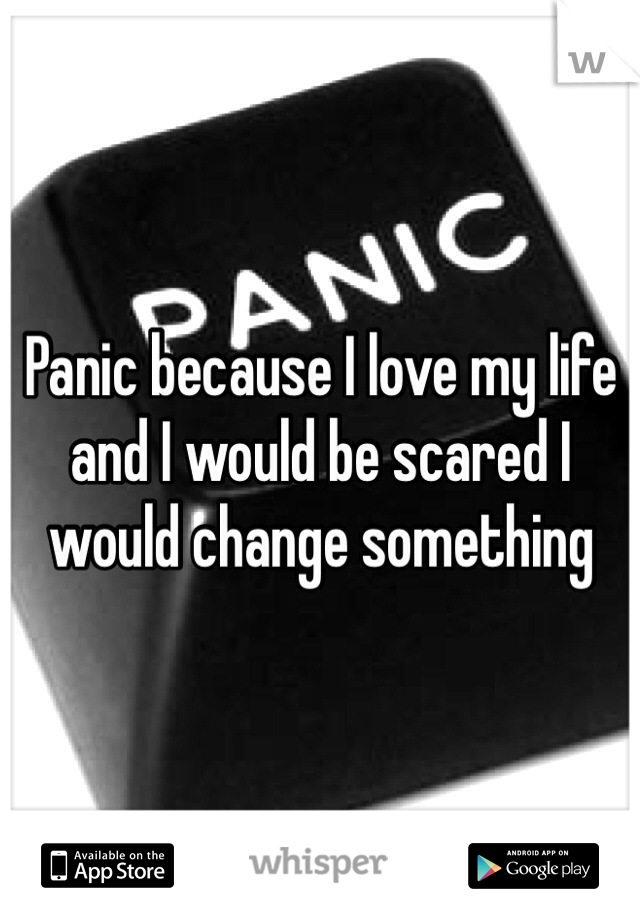 Panic because I love my life and I would be scared I would change something 