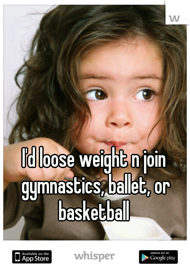 I'd loose weight n join gymnastics, ballet, or basketball 