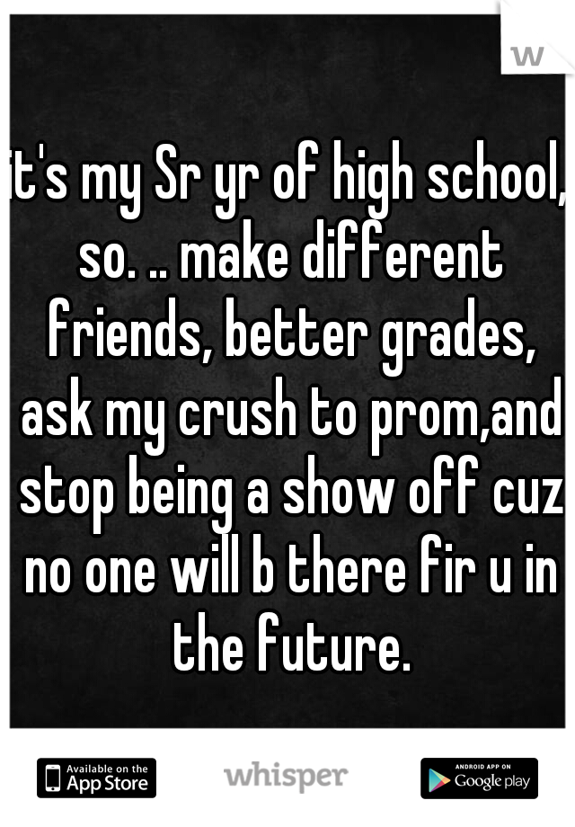 it's my Sr yr of high school, so. .. make different friends, better grades, ask my crush to prom,and stop being a show off cuz no one will b there fir u in the future.