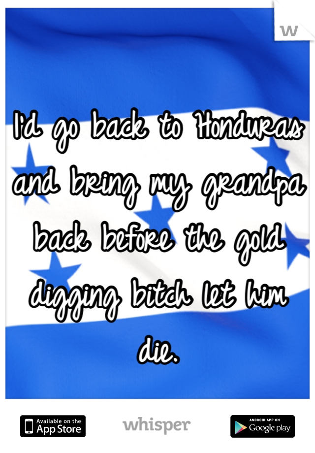 I'd go back to Honduras and bring my grandpa back before the gold digging bitch let him die.